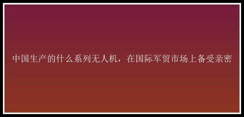 中国生产的什么系列无人机，在国际军贸市场上备受亲密