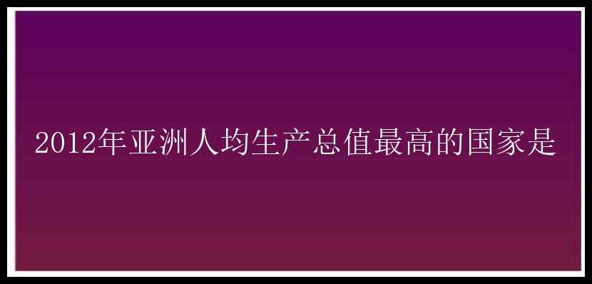 2012年亚洲人均生产总值最高的国家是