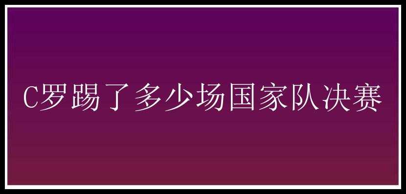 C罗踢了多少场国家队决赛