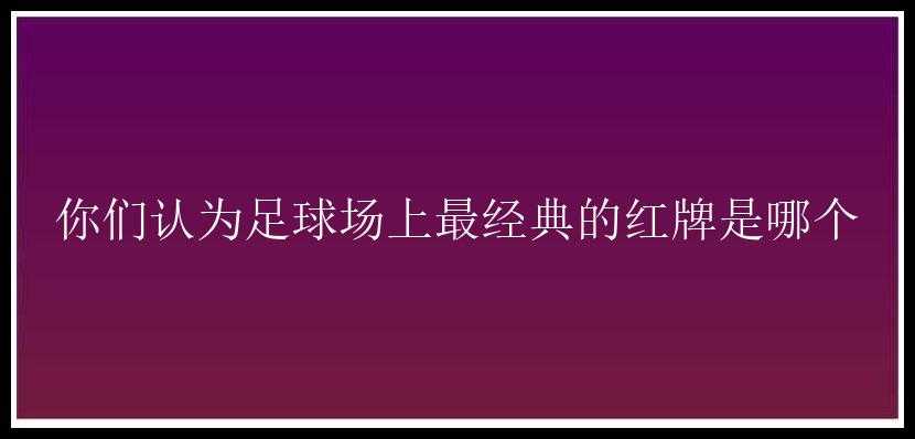 你们认为足球场上最经典的红牌是哪个