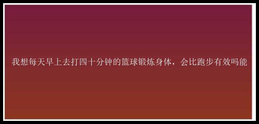 我想每天早上去打四十分钟的篮球锻炼身体，会比跑步有效吗能