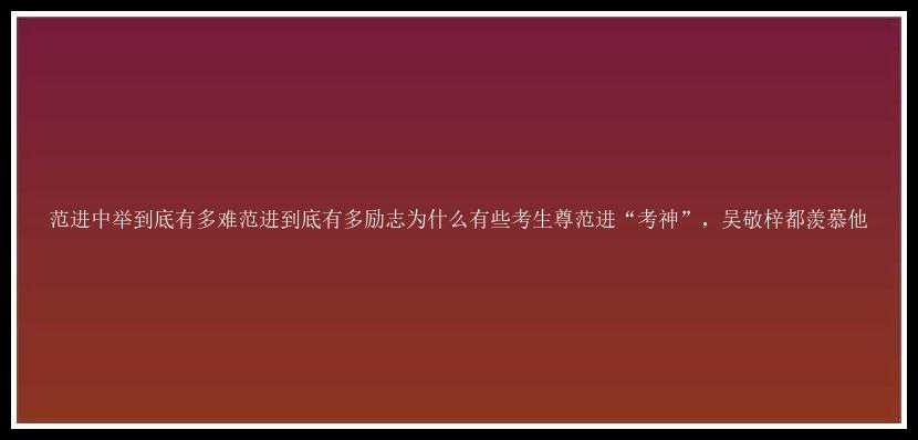 范进中举到底有多难范进到底有多励志为什么有些考生尊范进“考神”，吴敬梓都羡慕他