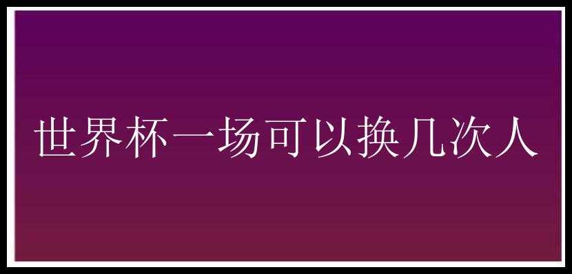 世界杯一场可以换几次人