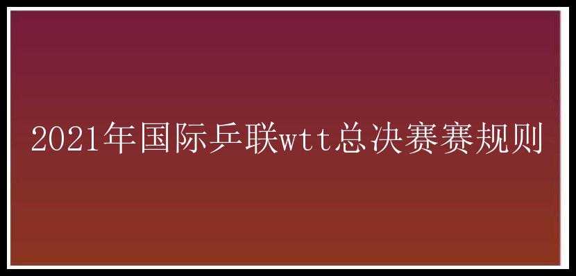 2021年国际乒联wtt总决赛赛规则