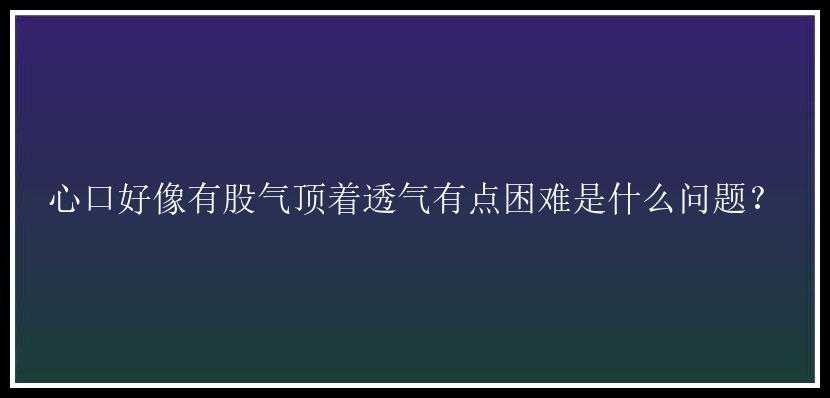 心口好像有股气顶着透气有点困难是什么问题？