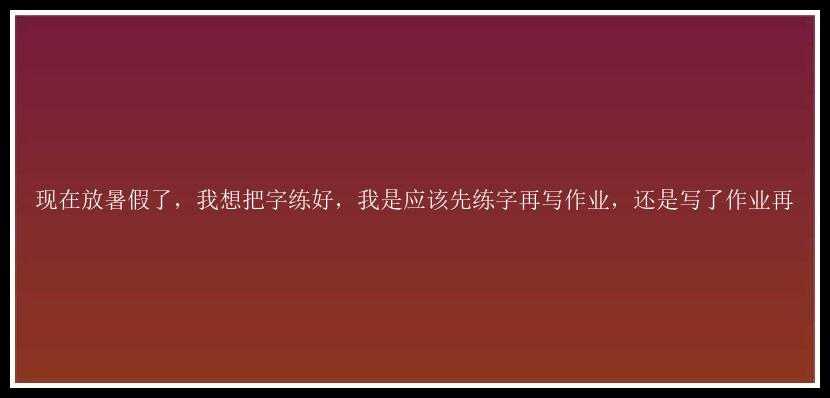 现在放暑假了，我想把字练好，我是应该先练字再写作业，还是写了作业再