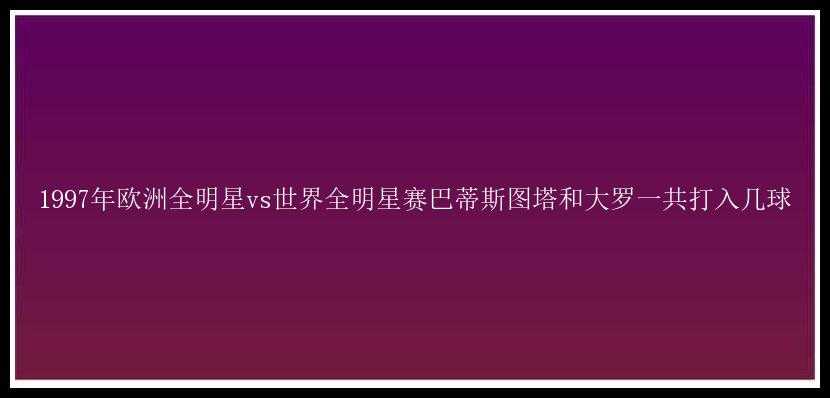 1997年欧洲全明星vs世界全明星赛巴蒂斯图塔和大罗一共打入几球