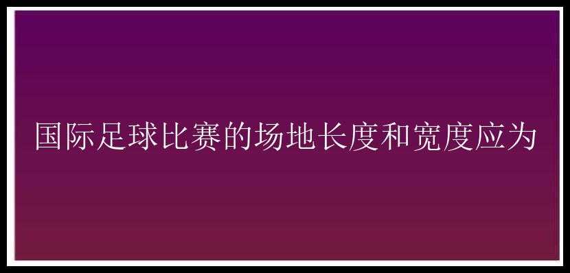 国际足球比赛的场地长度和宽度应为