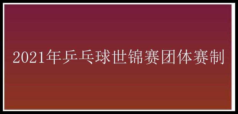 2021年乒乓球世锦赛团体赛制