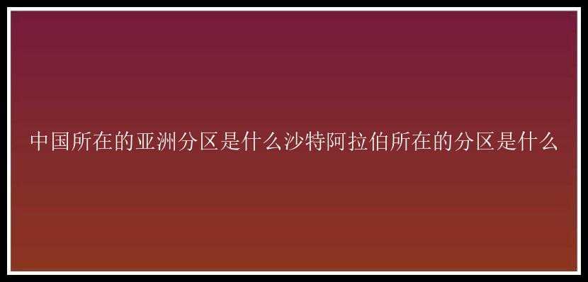 中国所在的亚洲分区是什么沙特阿拉伯所在的分区是什么