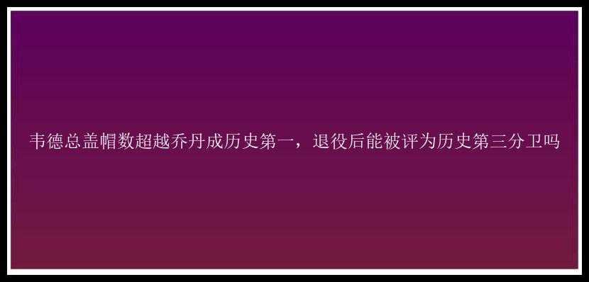 韦德总盖帽数超越乔丹成历史第一，退役后能被评为历史第三分卫吗