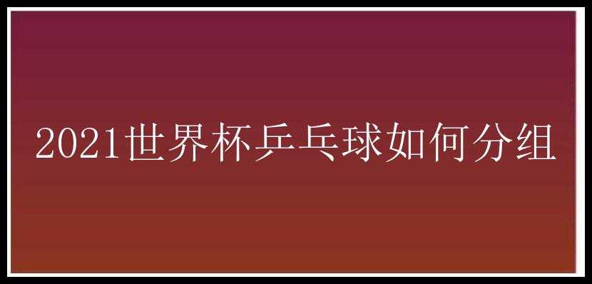 2021世界杯乒乓球如何分组