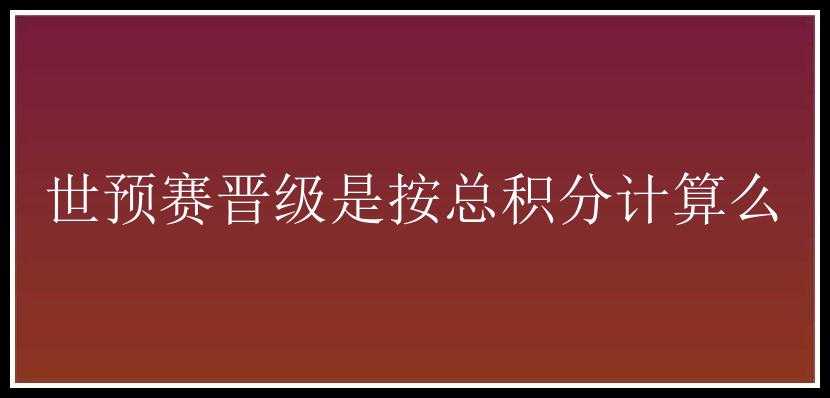 世预赛晋级是按总积分计算么