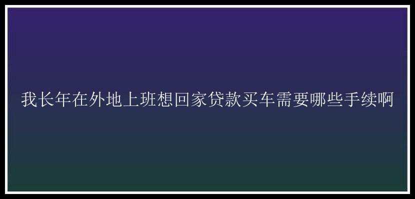 我长年在外地上班想回家贷款买车需要哪些手续啊