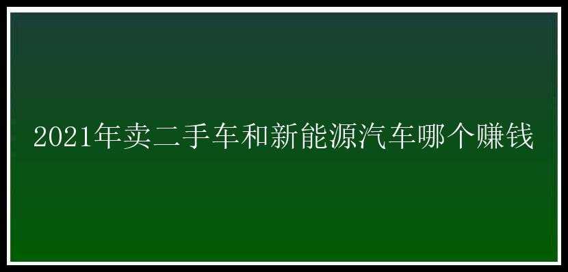 2021年卖二手车和新能源汽车哪个赚钱