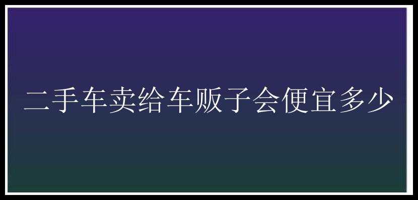 二手车卖给车贩子会便宜多少