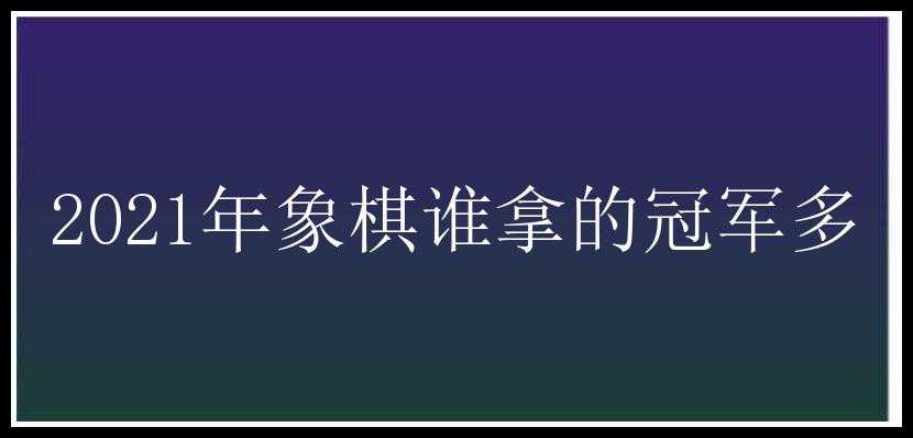 2021年象棋谁拿的冠军多