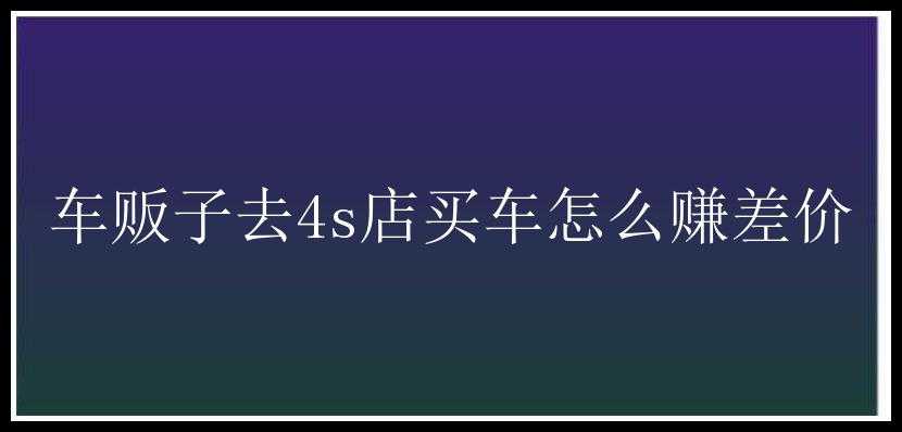 车贩子去4s店买车怎么赚差价