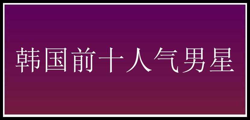 韩国前十人气男星