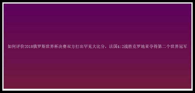 如何评价2018俄罗斯世界杯决赛双方打出罕见大比分，法国4:2战胜克罗地亚夺得第二个世界冠军