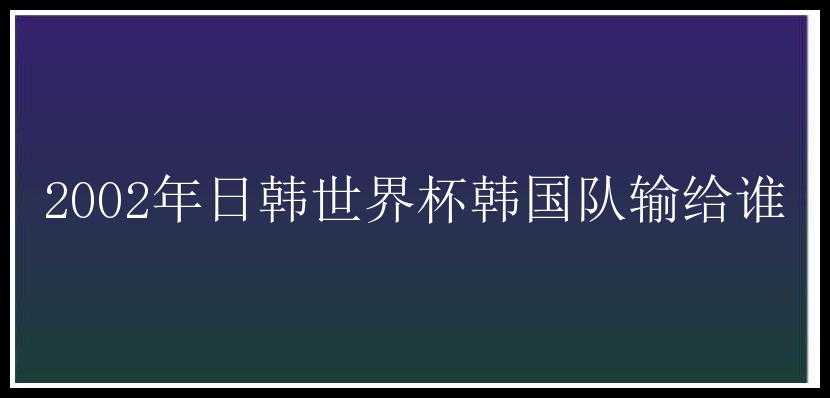 2002年日韩世界杯韩国队输给谁