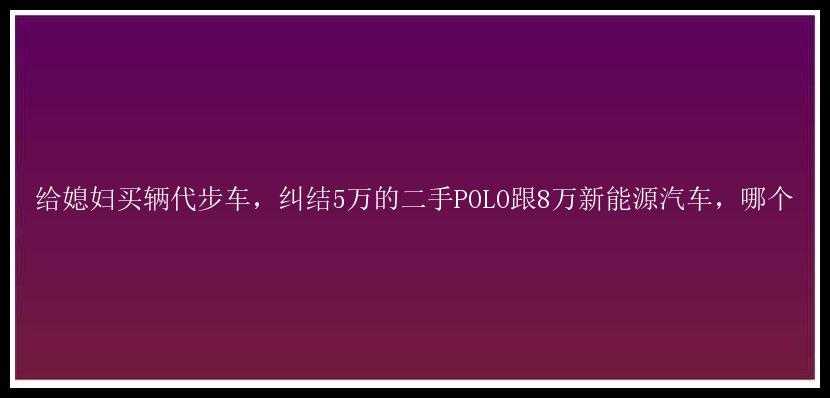 给媳妇买辆代步车，纠结5万的二手POLO跟8万新能源汽车，哪个