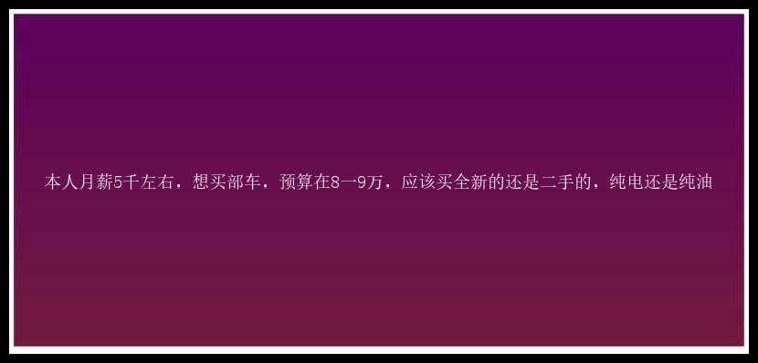 本人月薪5千左右，想买部车，预算在8一9万，应该买全新的还是二手的，纯电还是纯油