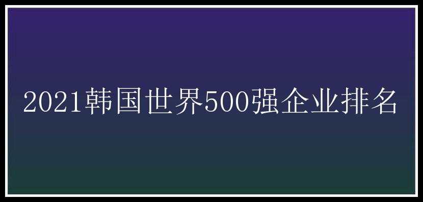 2021韩国世界500强企业排名