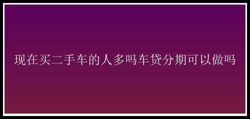 现在买二手车的人多吗车贷分期可以做吗