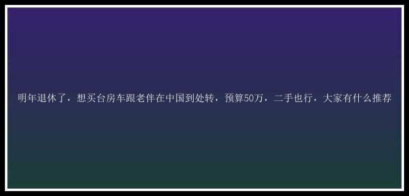 明年退休了，想买台房车跟老伴在中国到处转，预算50万，二手也行，大家有什么推荐