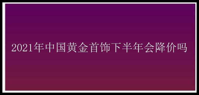 2021年中国黄金首饰下半年会降价吗