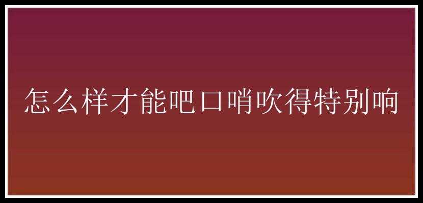 怎么样才能吧口哨吹得特别响