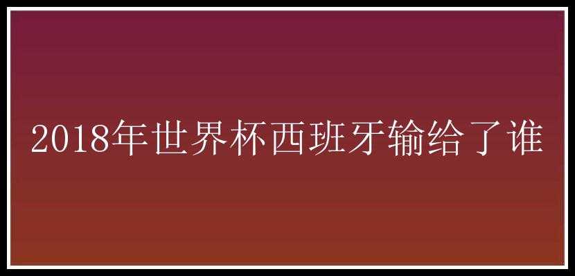 2018年世界杯西班牙输给了谁