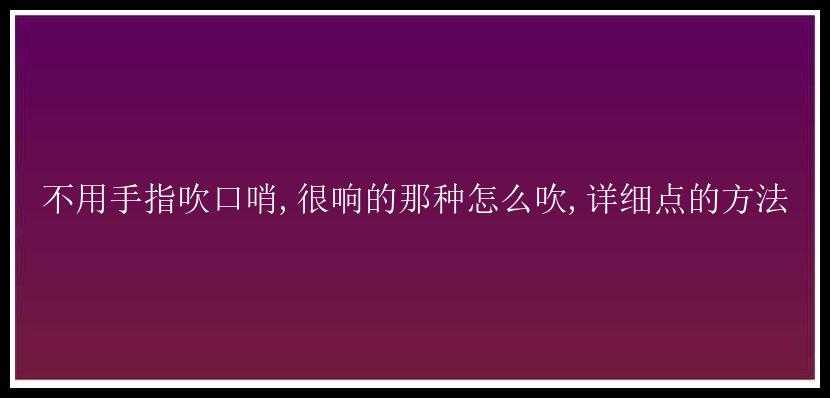 不用手指吹口哨,很响的那种怎么吹,详细点的方法