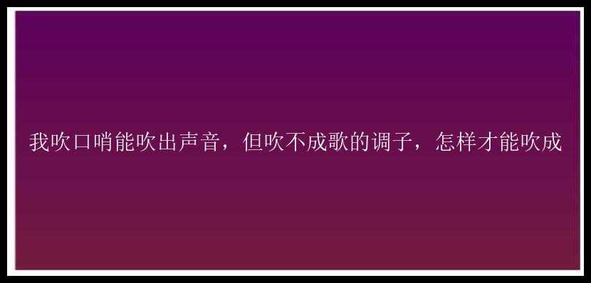 我吹口哨能吹出声音，但吹不成歌的调子，怎样才能吹成