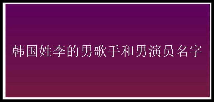 韩国姓李的男歌手和男演员名字