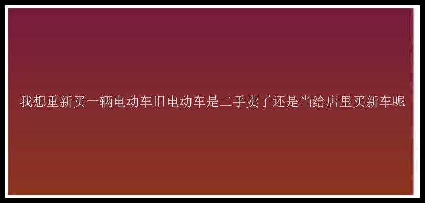 我想重新买一辆电动车旧电动车是二手卖了还是当给店里买新车呢