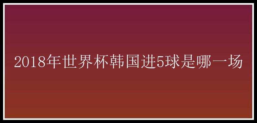 2018年世界杯韩国进5球是哪一场