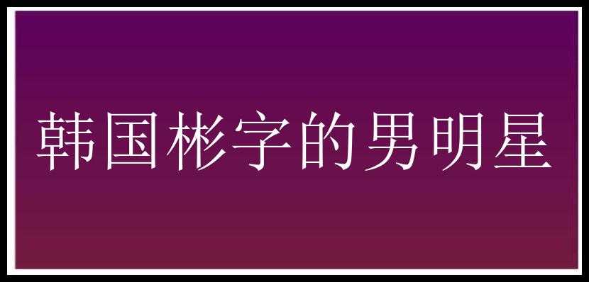 韩国彬字的男明星