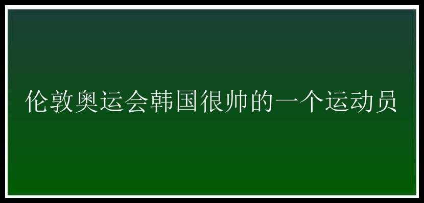 伦敦奥运会韩国很帅的一个运动员