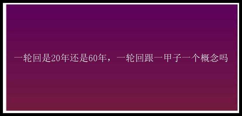 一轮回是20年还是60年，一轮回跟一甲子一个概念吗