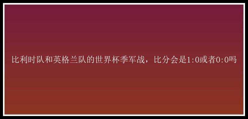 比利时队和英格兰队的世界杯季军战，比分会是1:0或者0:0吗