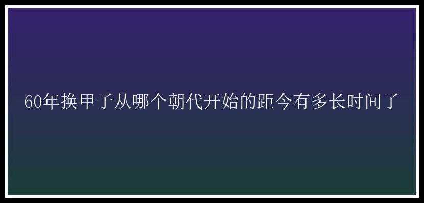 60年换甲子从哪个朝代开始的距今有多长时间了