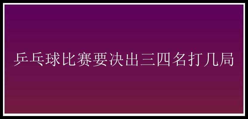 乒乓球比赛要决出三四名打几局