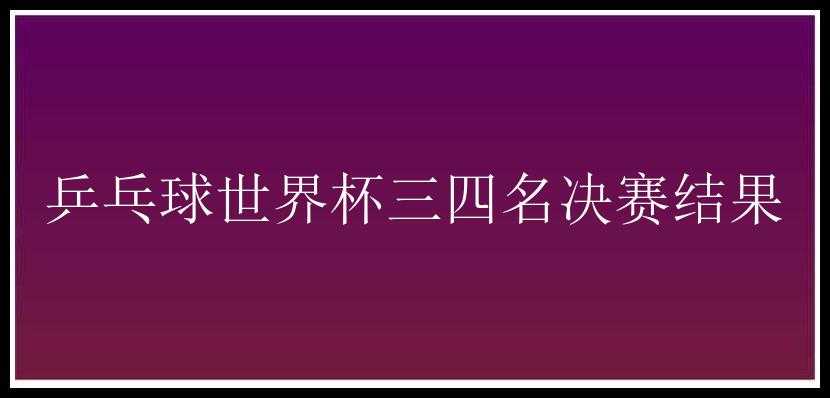 乒乓球世界杯三四名决赛结果