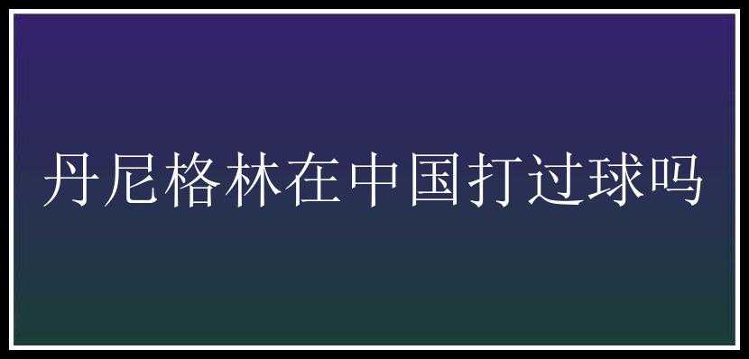 丹尼格林在中国打过球吗