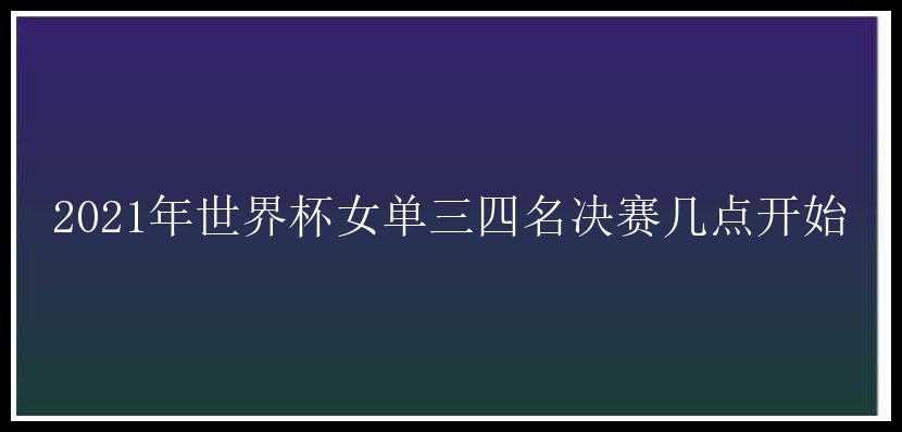 2021年世界杯女单三四名决赛几点开始