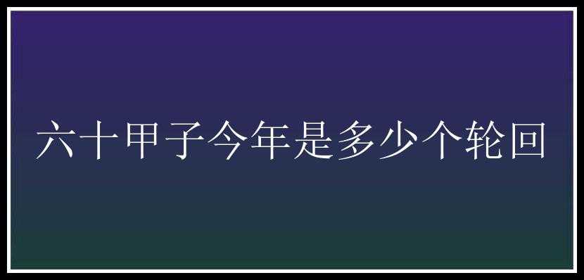 六十甲子今年是多少个轮回