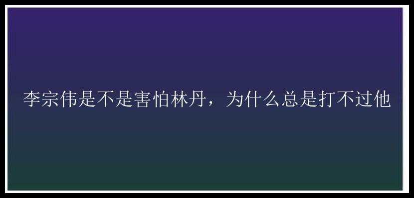 李宗伟是不是害怕林丹，为什么总是打不过他