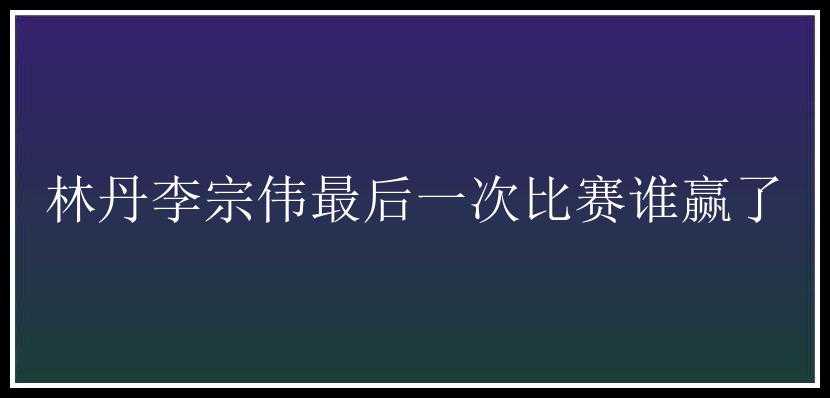 林丹李宗伟最后一次比赛谁赢了